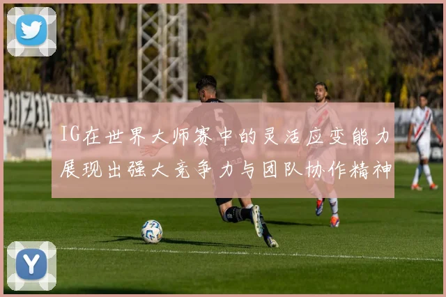 IG在世界大师赛中的灵活应变能力展现出强大竞争力与团队协作精神